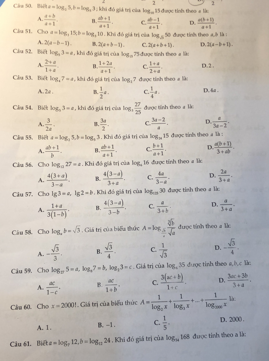 2
2
Câu 50. Biết a=log _25,b=log _53; khi đó giá trị của log _10 15 được tính theo a là:
A  (a+b)/a+1 .
B.  (ab+1)/a+1 . C.  (ab-1)/a+1 . D.  (a(b+1))/a+1 .
Câu 51. Cho a=log _315;b=log _310. Khi đó giá trị của log _sqrt(3)50 được tính theo a,b là :
A. 2(a-b-1). B. 2(a+b-1). C. 2(a+b+1). D. 2(a-b+1).
Câu 52. Biết log _53=a , khi đó giá trị của log _1575 được tính theo # là:
A.  (2+a)/1+a .  (1+2a)/a+1 . C.  (1+a)/2+a . D.2 .
B.
Câu 53. Biết log _47=a , khi đó giá trị của log _27 được tính theo # là:
A. 2a . B.  1/2 a.  1/4 a. D. 4a .
C.
Câu 54. Biết log _53=a , khi đó giá trị của log _3 27/25  được tính theo # là:
D.
A.  3/2a .  3a/2 .  (3a-2)/a .  a/3a-2 .
B.
C.
Câu 55. Biết a=log _25,b=log _53. Khi đó giá trị của log _2415 được tính theo # là :
A.  (ab+1)/b .  (ab+1)/a+1 . C.  (b+1)/a+1 .
B.
D.  (a(b+1))/3+ab .
Câu 56. Cho log _1227=a. Khi đó giá trị của log _61 6 được tính theo # là:
D.
A.  (4(3+a))/3-a . B.  (4(3-a))/3+a . C.  4a/3-a .  2a/3+a .
Câu 57. Cho lg 3=a,lg 2=b. Khi đó giá trị của log _12530 được tính theo # là:
A.  (1+a)/3(1-b) .
D.
B.  (4(3-a))/3-b . C.  a/3+b .  a/3+a .
Câu 58. Cho log _ab=sqrt(3). Giá trị của biểu thức A=log _ sqrt[3](b)/a  sqrt[3](b)/sqrt(a)  được tính theo a là:
B.  sqrt(3)/4 .
C.
A. - sqrt(3)/3 .  1/sqrt(3) 
D. - sqrt(3)/4 .
Câu 59. Cho log _275=a,log _87=b,log _23=c. Giá trị của log _635 được tính theo a,b,c là:
A.  ac/1-c .  ac/1+b . C.  (3(ac+b))/1+c . D.  (3ac+3b)/3+a .
B.
Câu 60. Cho x=2000!. Giá trị của biểu thức A=frac 1log _2x+frac 1log _3x+...+frac 1log _2000x là:
A. 1. B. -1 . C.  1/5 . D. 2000 .
Câu 61. Biết a=log _712,b=log _1224. Khi đó giá trị của log _54168 được tính theo a là: