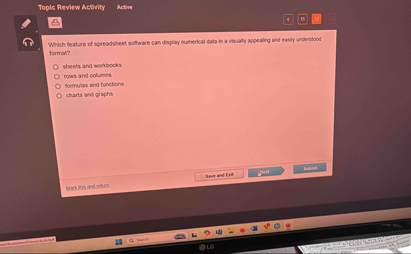 Topic Review Activity Active
11 12
Which feature of spreadsheet software can display numerical data in a visually appealing and easily understood
format?
sheets and workbooks
rows and columns
formulas and functions
charts and graphs
Submit
Mark this and return Save and Exit
Next
ers/AssessmentViewen/Activity= Search