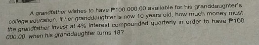 A grandfather wishes to have P100 000.00 available for his granddaughter's 
college education. If her granddaughter is now 10 years old, how much money must 
the grandfather invest at 4% interest compounded quarterly in order to have 100
000.00 when his granddaughter turns 18?