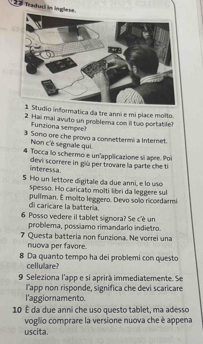 Traduci in ingles 
udio informatica da tre anni e mi piace molto. 
2 Hai mai avuto un problema con il tuo portatile? 
Funziona sempre? 
3 Sono ore che provo a connettermi a Internet. 
Non c'è segnale qui. 
4 Tocca lo schermo e un’applicazione si apre. Poi 
devi scorrere in giù per trovare la parte che ti 
interessa. 
5 Ho un lettore digitale da due anni, e lo uso 
spesso. Ho caricato molti libri da leggere sul 
pullman. È molto leggero. Devo solo ricordarmi 
di caricare la batteria. 
6 Posso vedere il tablet signora? Se c'è un 
problema, possiamo rimandarlo indietro. 
7 Questa batteria non funziona. Ne vorrei una 
nuova per favore. 
8 Da quanto tempo ha dei problemi con questo 
cellulare? 
9 Seleziona l’app e si aprirà immediatemente. Se 
l’app non risponde, significa che devi scaricare 
l’aggiornamento. 
10 È da due anni che uso questo tablet, ma adesso 
voglio comprare la versione nuova che è appena 
uscita.