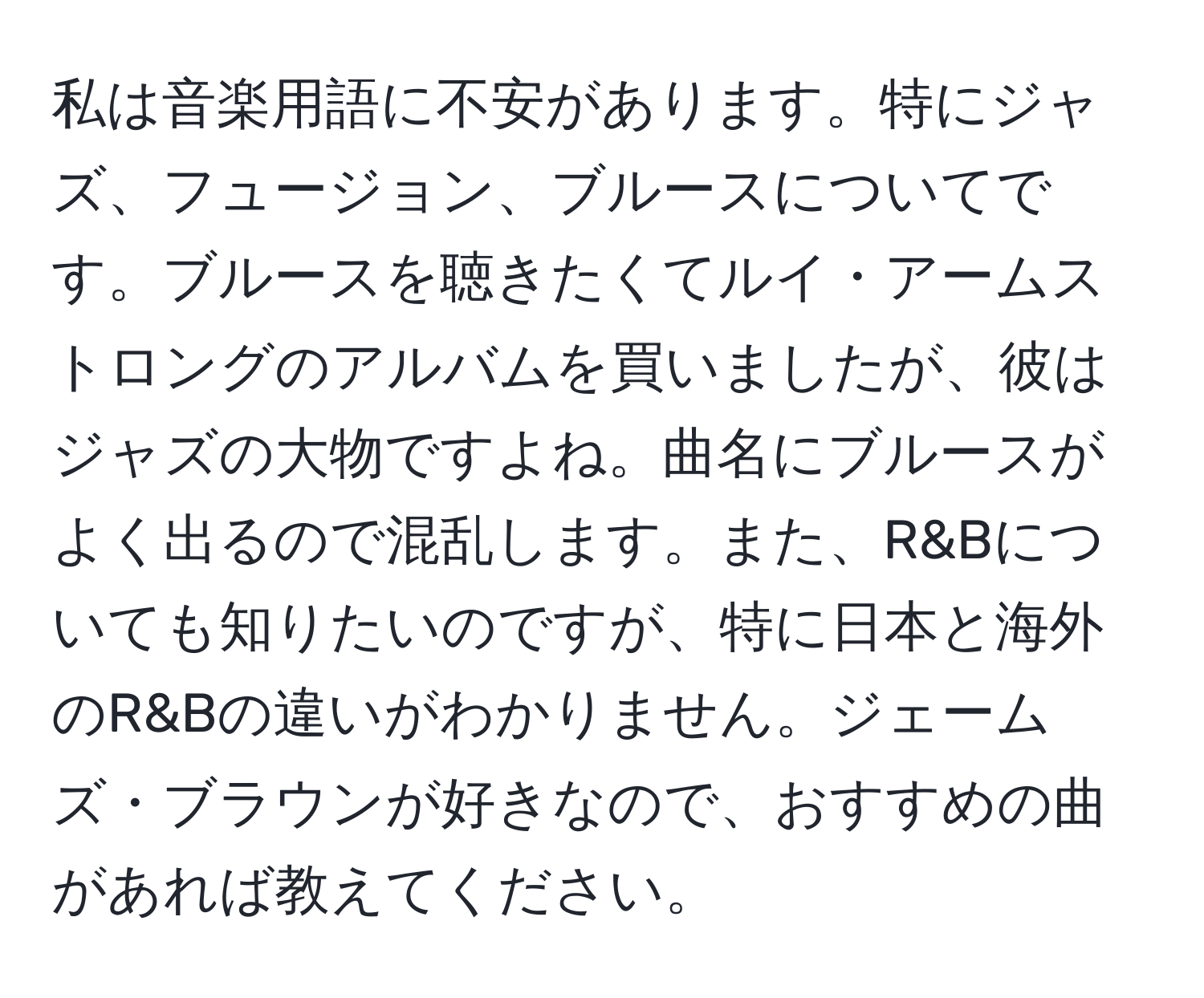 私は音楽用語に不安があります。特にジャズ、フュージョン、ブルースについてです。ブルースを聴きたくてルイ・アームストロングのアルバムを買いましたが、彼はジャズの大物ですよね。曲名にブルースがよく出るので混乱します。また、R&Bについても知りたいのですが、特に日本と海外のR&Bの違いがわかりません。ジェームズ・ブラウンが好きなので、おすすめの曲があれば教えてください。