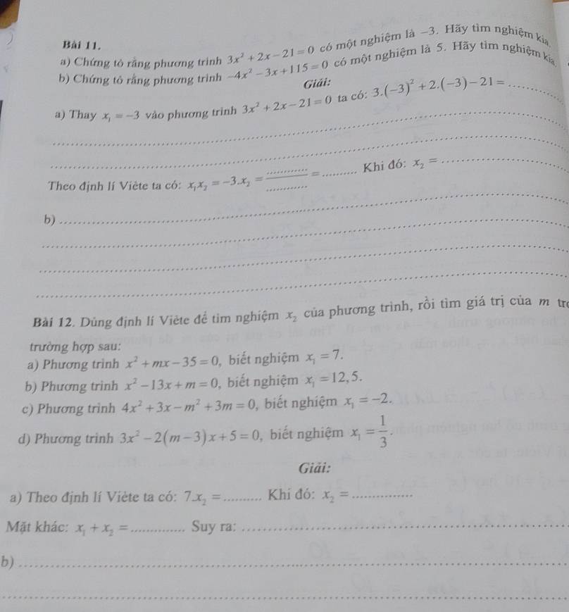 Chứng tò rằng phương trình 3x^2+2x-21=0 có một nghiệm là ~3. Hãy tìm nghiệm kia 
b) Chứng tỏ rằng phương trình -4x^2-3x+115=0 có một nghiệm là 5. Hãy tìm nghiệm kia 
Giải: 
_ 
a) Thay x_1=-3 vào phương trình 3x^2+2x-21=0 ta có: 3.(-3)^2+2.(-3)-21= _ 
_ 
_ 
_ 
_Khi đó: x_2=
Theo định lí Viète ta có: x_1x_2=-3.x_2= _ 
_b) 
_ 
_ 
_ 
Bài 12. Dùng định lí Viète để tìm nghiệm x_2 của phương trình, rồi tìm giá trị của m trị 
trường hợp sau: 
a) Phương trình x^2+mx-35=0 , biết nghiệm x_1=7. 
b) Phương trinh x^2-13x+m=0 , biết nghiệm x_1=12,5. 
c) Phương trình 4x^2+3x-m^2+3m=0 , biết nghiệm x_1=-2. 
d) Phương trinh 3x^2-2(m-3)x+5=0 , biết nghiệm x_1= 1/3 . 
Giải: 
a) Theo định lí Viète ta có: 7x_2= _ Khí đó: x_2= _ 
Mặt khác: x_1+x_2= _Suy ra:_ 
b)_ 
_