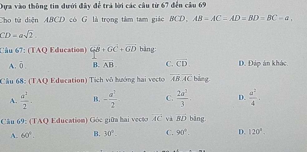 Dựa vào thông tin dưới đây để trả lời các câu từ 67 đến câu 69
Cho tứ diện ABCD có G là trọng tâm tam giác BCD, AB=AC=AD=BD=BC=a,
CD=asqrt(2). 
Câu 67: (TAQ Education) vector GB+vector GC+vector GD bằng:
A. overline 0. B. vector AB. C. vector CD. D. Đáp án khác.
Câu 68: (TAQ Education) Tích vô hướng hai vecto vector AB.vector AC bằng.
A.  a^2/2 . B. - a^2/2 . C.  2a^2/3 .  a^2/4 . 
D.
Câu 69: (TAQ Education) Góc giữa hai vecto vector AC và vector BD bằng.
A. 60°. B. 30^0. C. 90^0. D. 120^0.