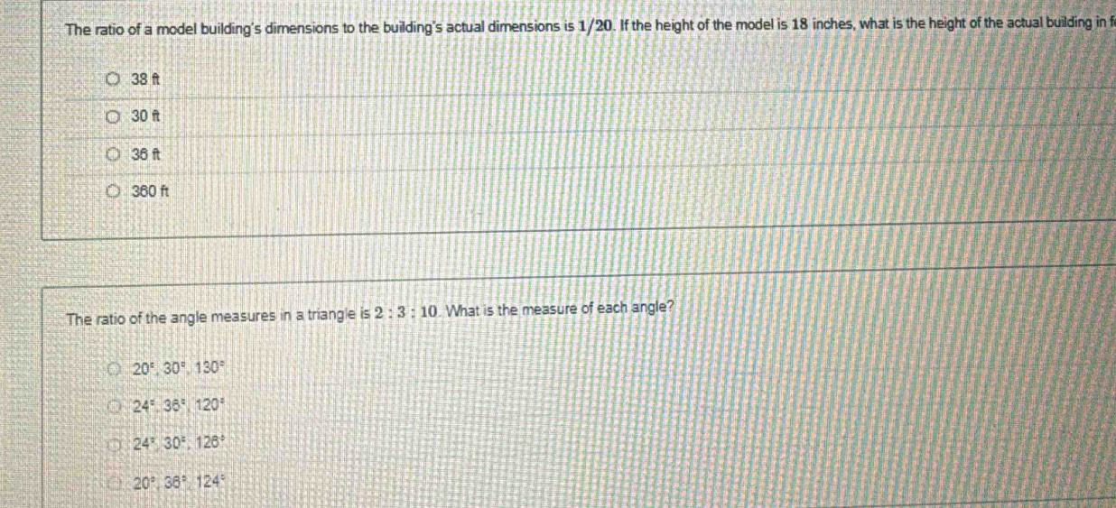 The ratio of a model building's dimensions to the building's actual dimensions is 1/20. If the height of the model is 18 inches, what is the height of the actual building in f
38 ft
30 f
36 ft
360 ft
The ratio of the angle measures in a triangle is 2:3:10. What is the measure of each angle?
20°, 30°, 130°
24°, 36°, 120°
24°, 30°, 126°
20°, 36°, 124°