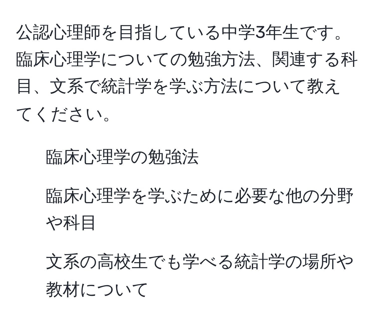 公認心理師を目指している中学3年生です。臨床心理学についての勉強方法、関連する科目、文系で統計学を学ぶ方法について教えてください。

1. 臨床心理学の勉強法
2. 臨床心理学を学ぶために必要な他の分野や科目
3. 文系の高校生でも学べる統計学の場所や教材について