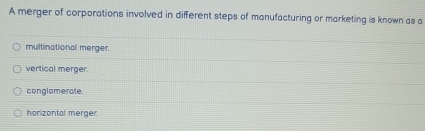 A merger of corporations involved in different steps of manufacturing or marketing is known as a
multinational merger.
vertical merger.
conglomerate.
harizontal merger.