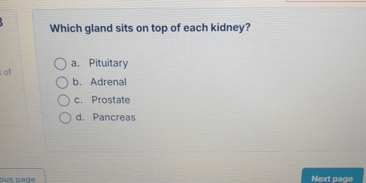 Which gland sits on top of each kidney?
a. Pituitary
of
b. Adrenal
c. Prostate
d. Pancreas
dus däge Next page