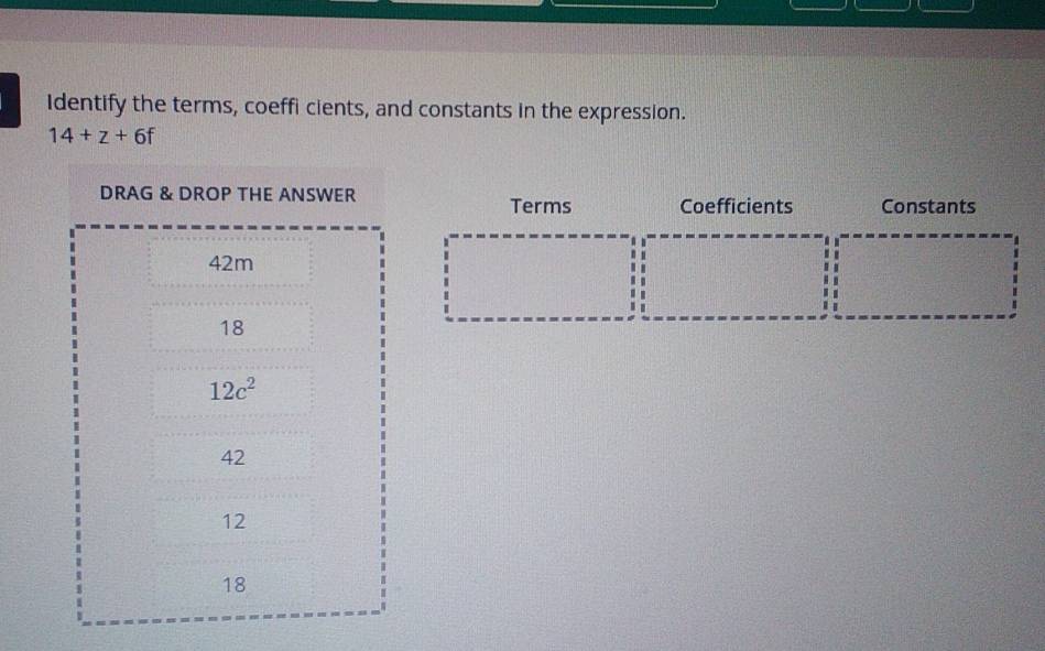 Identify the terms, coeffi cients, and constants in the expression.
14+z+6f
Terms Coefficients Constants