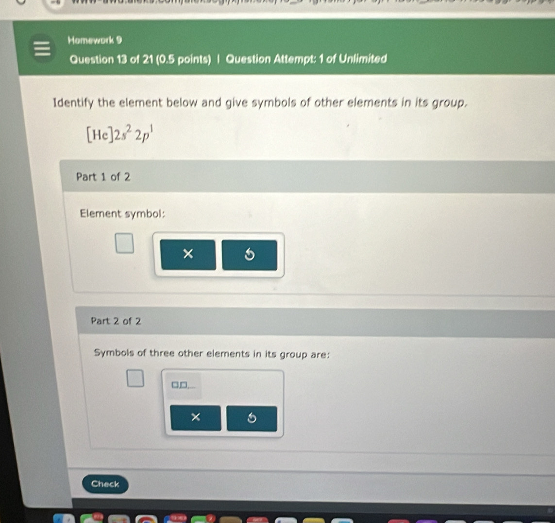 Homework 9 
Question 13 of 21 (0.5 points) | Question Attempt: 1 of Unlimited 
Identify the element below and give symbols of other elements in its group.
[He]2s^22p^1
Part 1 of 2 
Element symbol: 
× 
Part 2 of 2 
Symbols of three other elements in its group are:
□□
× 
Check