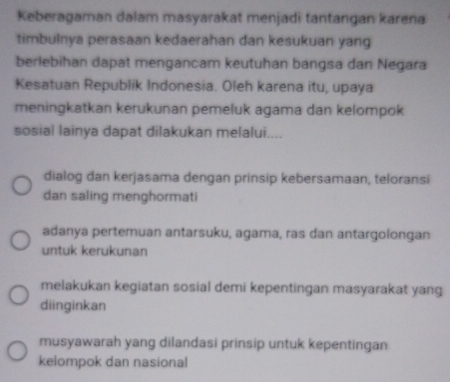 Keberagaman dalam masyarakat menjadi tantangan karena
timbulnya perasaan kedaerahan dan kesukuan yang
berlebihan dapat mengancam keutuhan bangsa dan Negara
Kesatuan Republik Indonesia. Oleh karena itu, upaya
meningkatkan kerukunan pemeluk agama dan kelompok
sosial lainya dapat dilakukan melalui....
dialog dan kerjasama dengan prinsip kebersamaan, teloransi
dan saling menghormati
adanya pertemuan antarsuku, agama, ras dan antargolongan
untuk kerukunan
melakukan kegiatan sosial demi kepentingan masyarakat yang
diinginkan
musyawarah yang dilandasi prinsip untuk kepentingan
kelompok dan nasional