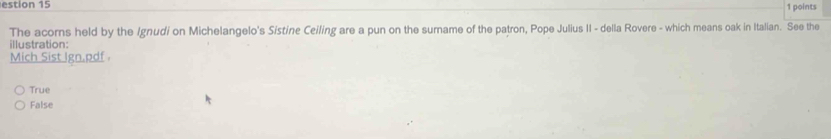 estion 15 1 points
The acorns held by the Ignudi on Michelangelo's Sistine Ceiling are a pun on the surname of the patron, Pope Julius II - della Rovere - which means oak in Italian. See the
illustration:
Mich Sist Ign.pdf .
True
False