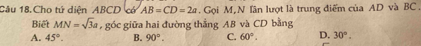 Câu 18.Cho tứ diện ABCD cớ AB=CD=2a. Gọi M,N lần lượt là trung điểm của AD và BC.
Biết MN=sqrt(3)a , góc giữa hai đường thẳng AB và CD bằng
A. 45°. B. 90°. C. 60°. D. 30°.