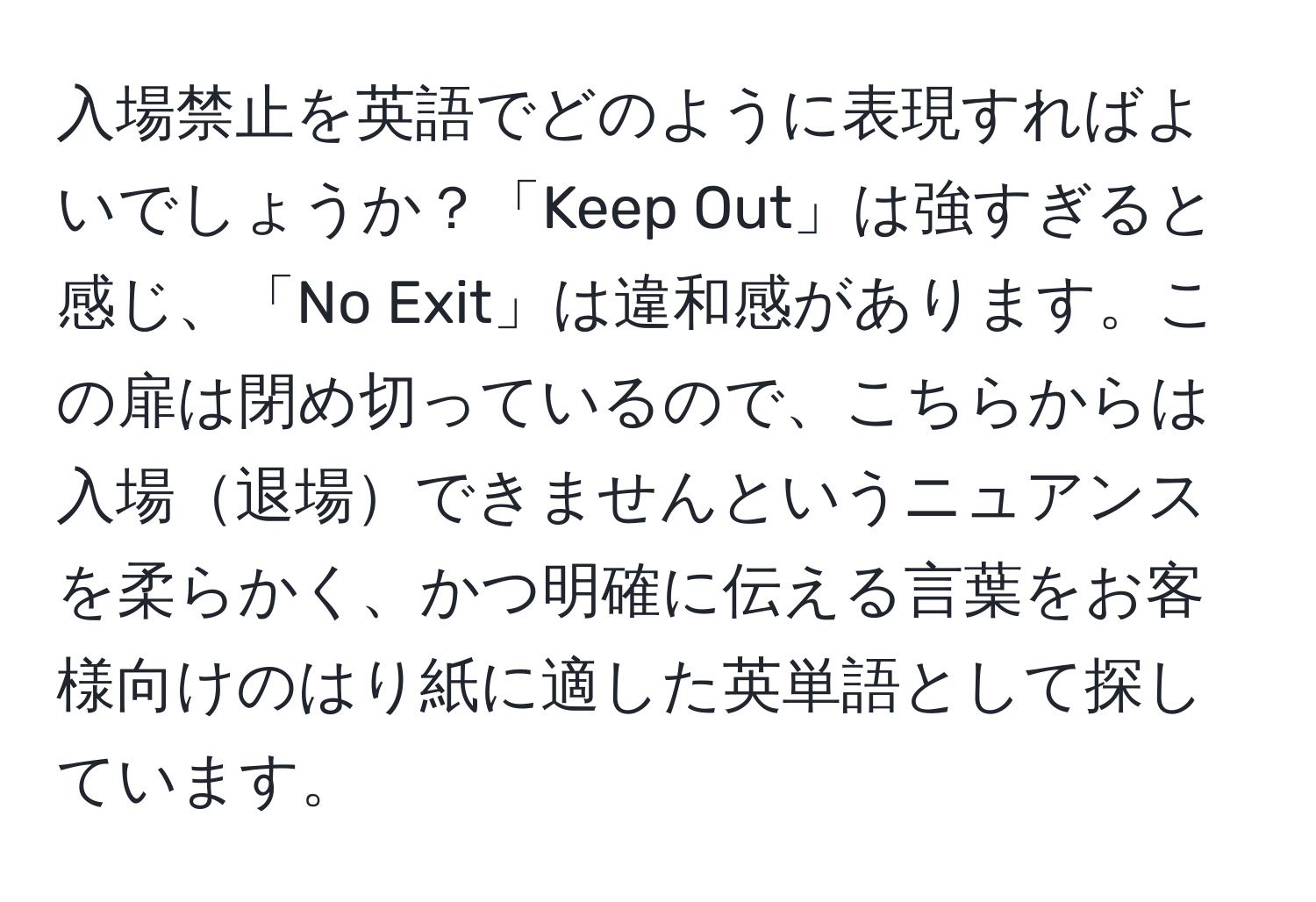 入場禁止を英語でどのように表現すればよいでしょうか？「Keep Out」は強すぎると感じ、「No Exit」は違和感があります。この扉は閉め切っているので、こちらからは入場退場できませんというニュアンスを柔らかく、かつ明確に伝える言葉をお客様向けのはり紙に適した英単語として探しています。