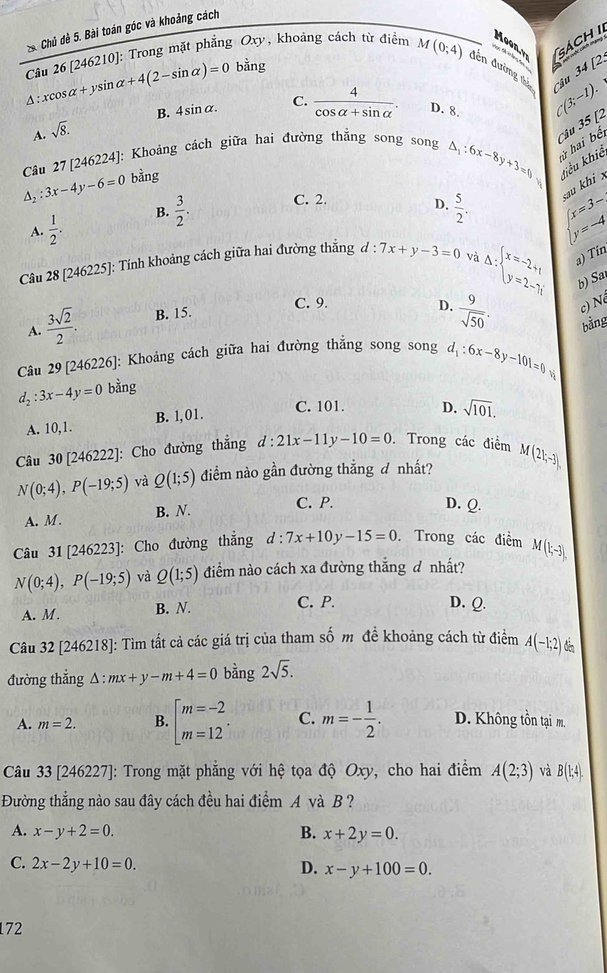 Chủ đề 5. Bài toán góc và khoảng cách
Câu 26 [246210]: Trong mặt phẳng Oxy, khoảng cách từ điểm
Moo GáCH I
Xọc đề khảng đm [2:
bằng
M(0;4) đến đường thận C(3;-1). Câu 3
14^(xcos alpha +ysin alpha +4(2-sin alpha )=0 C. frac 4)cos alpha +sin alpha . D. 8.
B. 4si nalpha
A. sqrt(8).
Câu 27 [246224]: Khoảng cách giữa hai đường thắng song song
△ _1:6x-8y+3=0 Câu 35 [2
ử hai bế
điểu khiể
△ _2:3x-4y-6=0 bằng
C. 2.
au khi x
D.
B.  3/2 .  5/2 .
A.  1/2 .
beginarrayl x=3- y=-4endarray.
Câu 28 [246225]: Tính khoảng cách giữa hai đường thẳng d:7x+y-3=0
Delta :beginarrayl x=-2+1 y=2-7iendarray. a) Tín
và
b) Sa
C. 9.
c) Né
A.  3sqrt(2)/2 .
B. 15.
D.  9/sqrt(50) .
bằng
Câu 29 [246226]: Khoảng cách giữa hai đường thắng song song
d_1:6x-8y-101=0
d_2:3x-4y=0 bằng
A. 10,1. B. 1, 01.
C. 101. D. sqrt(101).
Câu 30 [246222]: Cho đường thẳng d:21x-11y-10=0. Trong các điểm M I(21;-3),
N(0;4),P(-19;5) và Q(1;5) điểm nào gần đường thẳng đ nhất?
A. M. B. N.
C. P. D. Q.
Câu 31 [246223]: Cho đường thắng d:7x+10y-15=0. Trong các điểm M(1;-3),
N(0;4),P(-19;5) và Q(1;5) điểm nào cách xa đường thắng đ nhất?
A. M. B. N.
C. P. D. Q.
Câu 32 [246218]: Tìm tất cả các giá trị của tham số m đề khoảng cách từ điểm A(-1;2) đến
đường thắng △ : mx+y-m+4=0 bằng 2sqrt(5).
A. m=2. B. beginarrayl m=-2 m=12endarray. . C. m=- 1/2 . D. Không tồn tại m.
Câu 33 [246227]: Trong mặt phẳng với hệ tọa độ Oxy, cho hai điểm A(2;3) và B(1;4).
Đường thẳng nào sau đây cách đều hai điểm A và B ?
A. x-y+2=0. B. x+2y=0.
C. 2x-2y+10=0.
D. x-y+100=0.
172