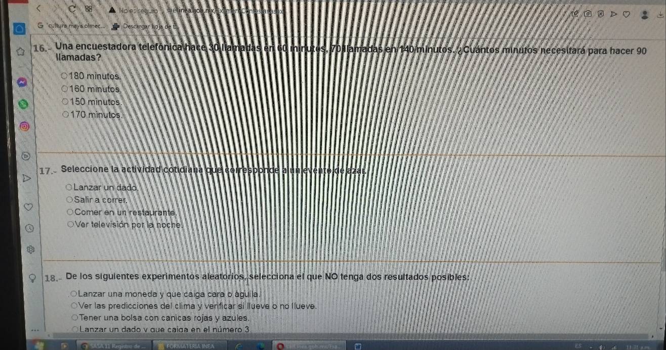 Descargar hoja de
16 Una encuestadora telefónica nace 30 llamadas en 60 minutos, 70 llamadas en 140 minutos. Cuántos minutos necesitara para hacer 90
llamadas?
180 minutos.
160 minutos
150 minutos
170 minutos
17 Seleccione la actividad cotidiana que corresponde a un evento de azar.
O Lanzar un dado
Salir a correr.
Comer en un restaurante
Ver televisión por la noche.
18 De los siguientes experimentos aleatorios, selecciona el que NO tenga dos resultados posibles:
Lanzar una moneda y que caíga cara o águila.
Ver las predicciones del clima y verificar si llueve o no llueve.
Tener una bolsa con canicas rojas y azules.
Lanzar un dado v que caida en el número 3