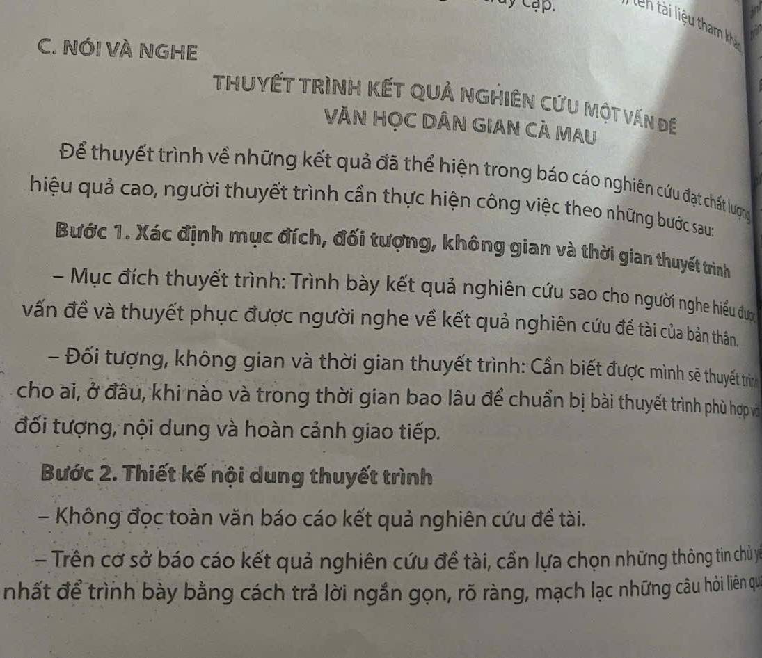 Tuy cạp. 
C. NÓI VÀ NGHE 
THUYẾT TRìNH KếT QUả NGHIÊN CứU một vấn đề 
VĂN HỌC DÂN GIAN CÁ MAU 
Để thuyết trình về những kết quả đã thể hiện trong báo cáo nghiên cứu đạt chất lượng 
hiệu quả cao, người thuyết trình cần thực hiện công việc theo những bước sau: 
Bước 1. Xác định mục đích, đối tượng, không gian và thời gian thuyết trình 
- Mục đích thuyết trình: Trình bày kết quả nghiên cứu sao cho người nghe hiểu đum 
vấn đề và thuyết phục được người nghe về kết quả nghiên cứu đề tài của bản thân. 
- Đối tượng, không gian và thời gian thuyết trình: Cần biết được mình sẽ thuyết trìnhg 
cho ai, ở đâu, khi nào và trong thời gian bao lâu để chuẩn bị bài thuyết trình phù hợp và 
đối tượng, nội dung và hoàn cảnh giao tiếp. 
Bước 2. Thiết kế nội dung thuyết trình 
- Không đọc toàn văn báo cáo kết quả nghiên cứu đề tài. 
- Trên cơ sở báo cáo kết quả nghiên cứu đề tài, cần lựa chọn những thông tin chủ y 
nhất để trình bày bằng cách trả lời ngắn gọn, rõ ràng, mạch lạc những câu hỏi liên qu