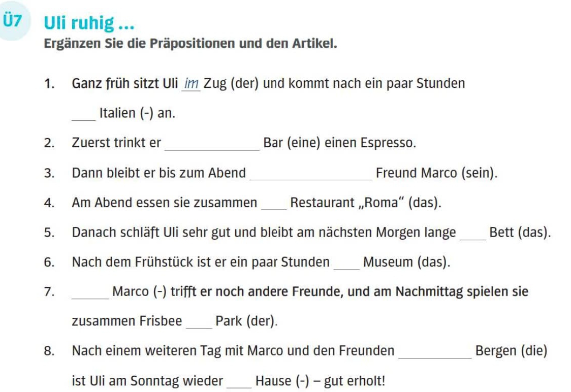 Ü7 Uli ruhig ... 
Ergänzen Sie die Präpositionen und den Artikel. 
1. Ganz früh sitzt Uli im Zug (der) und kommt nach ein paar Stunden 
_Italien (-) an. 
2. Zuerst trinkt er _Bar (eine) einen Espresso. 
3. Dann bleibt er bis zum Abend _Freund Marco (sein). 
4. Am Abend essen sie zusammen _Restaurant „Roma“ (das). 
5. Danach schläft Uli sehr gut und bleibt am nächsten Morgen lange _Bett (das). 
6. Nach dem Frühstück ist er ein paar Stunden _Museum (das). 
7. _Marco (-) trifft er noch andere Freunde, und am Nachmittag spielen sie 
zusammen Frisbee _Park (der). 
8. Nach einem weiteren Tag mit Marco und den Freunden _Bergen (die) 
ist Uli am Sonntag wieder_ Hause (-) - gut erholt!