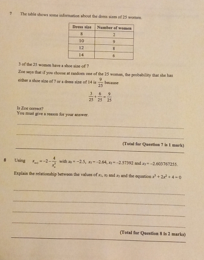 The table shows some information about the dress sizes of 25 women.
3 of the 25 women have a shoe size of 7
Zoe says that if you choose at random one of the 25 women, the probability that she has 
either a shoe size of 7 or a dress size of 14 is  9/25  because
 3/25 + 6/25 = 9/25 
Is Zoe correct? 
You must give a reason for your answer. 
_ 
_ 
_ 
(Total for Question 7 is 1 mark) 
8 Using x_n-1=-2-frac 4(x_n)^2 with x_0=-2.5, x_1=-2.64, x_2=-2.57392 and x_3=-2.603767255. 
Explain the relationship between the values of x_1, x_2 and ry and the equation x^3+2x^2+4=0
_ 
_ 
_ 
_ 
_ 
(Total for Question 8 is 2 marks)
