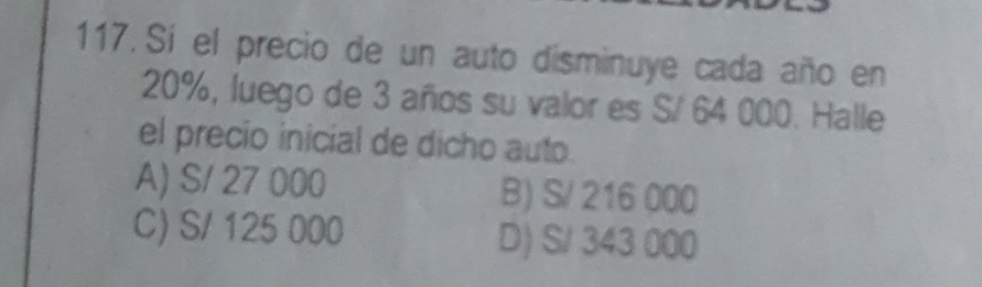 Sí el precio de un auto disminuye cada año en
20%, luego de 3 años su valor es S/ 64 000. Halle
el precio inicial de dicho auto.
A) S/ 27 000 B) S/ 216 000
C) S/ 125 000 D) S/ 343 000