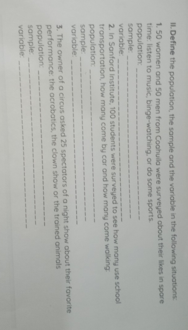 Define the population, the sample and the variable in the following situations: 
1. 50 women and 50 men from Coahuila were surveyed about their likes in spare 
time: listen to music, binge-watching, or do some sports. 
population:_ 
sample:_ 
variable:_ 
2. In Sanford Institute, 100 students were surveyed to see how many use school 
transportation, how many come by car and how many come walking: 
population: 
_ 
_ 
sample: 
_ 
variable: 
3. The owner of a circus asked 25 spectators of a night show about their favorite 
performance: the acrobatics, the clown show or the trained animals 
_ 
population: 
_ 
_ 
sample: 
variable: