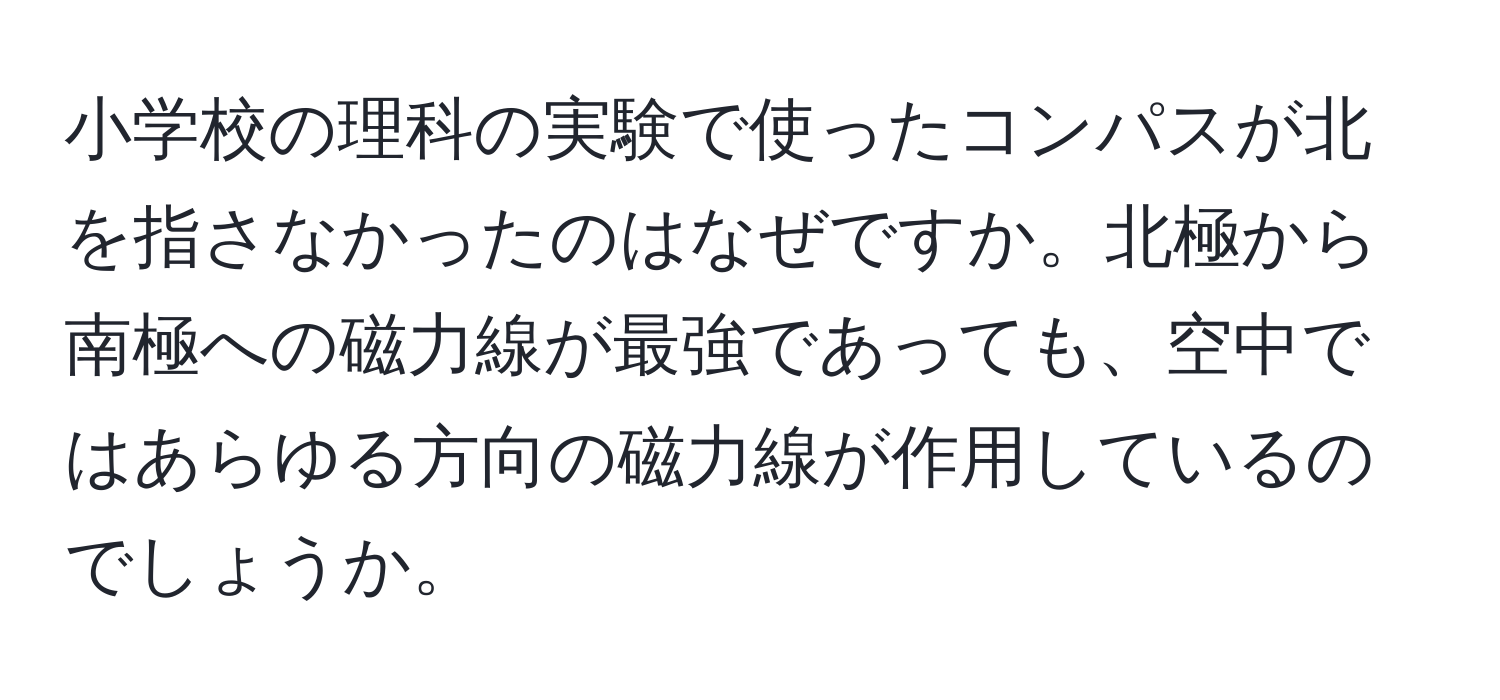 小学校の理科の実験で使ったコンパスが北を指さなかったのはなぜですか。北極から南極への磁力線が最強であっても、空中ではあらゆる方向の磁力線が作用しているのでしょうか。