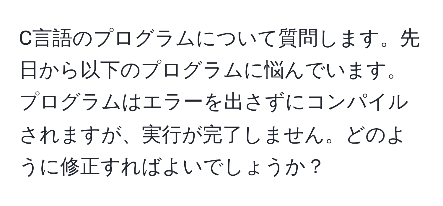 C言語のプログラムについて質問します。先日から以下のプログラムに悩んでいます。プログラムはエラーを出さずにコンパイルされますが、実行が完了しません。どのように修正すればよいでしょうか？