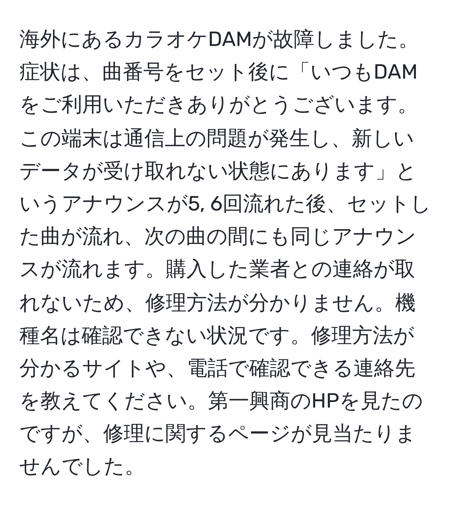 海外にあるカラオケDAMが故障しました。症状は、曲番号をセット後に「いつもDAMをご利用いただきありがとうございます。この端末は通信上の問題が発生し、新しいデータが受け取れない状態にあります」というアナウンスが5, 6回流れた後、セットした曲が流れ、次の曲の間にも同じアナウンスが流れます。購入した業者との連絡が取れないため、修理方法が分かりません。機種名は確認できない状況です。修理方法が分かるサイトや、電話で確認できる連絡先を教えてください。第一興商のHPを見たのですが、修理に関するページが見当たりませんでした。