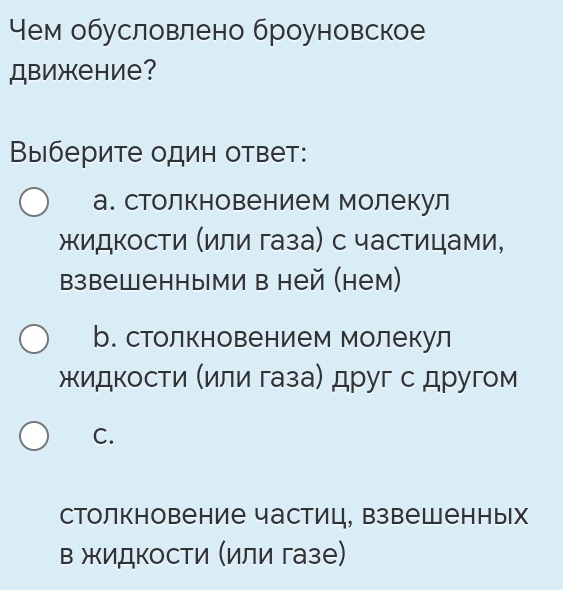 Чем обусловлено броуновское
Движение?
Выберите один ответ:
а. столкновением молекул
жидкости (или газа) с частицами,
взвешенными в ней (нем)
b. столкновением молекул
жидкости (или газа) друг с другом
C.
столкновение частиц, взвешенных
в жидкости (или газе)