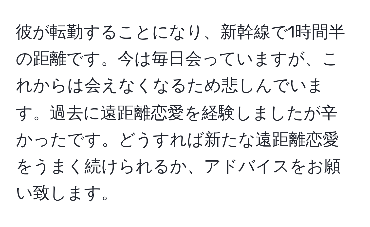 彼が転勤することになり、新幹線で1時間半の距離です。今は毎日会っていますが、これからは会えなくなるため悲しんでいます。過去に遠距離恋愛を経験しましたが辛かったです。どうすれば新たな遠距離恋愛をうまく続けられるか、アドバイスをお願い致します。