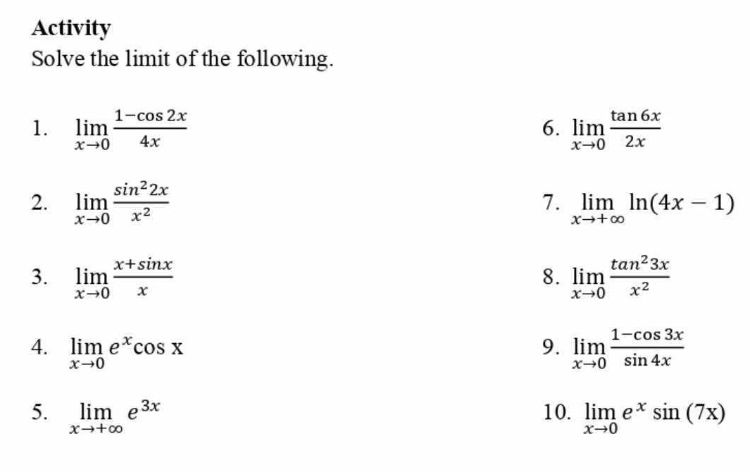 Activity 
Solve the limit of the following. 
1. limlimits _xto 0 (1-cos 2x)/4x  limlimits _xto 0 tan 6x/2x 
6. 
7. 
2. limlimits _xto 0 sin^22x/x^2  limlimits _xto +∈fty ln (4x-1)
3. limlimits _xto 0 (x+sin x)/x  limlimits _xto 0 tan^23x/x^2 
8. 
4. limlimits _xto 0e^xcos x 9. limlimits _xto 0 (1-cos 3x)/sin 4x 
5. limlimits _xto +∈fty e^(3x) 10. limlimits _xto 0e^xsin (7x)