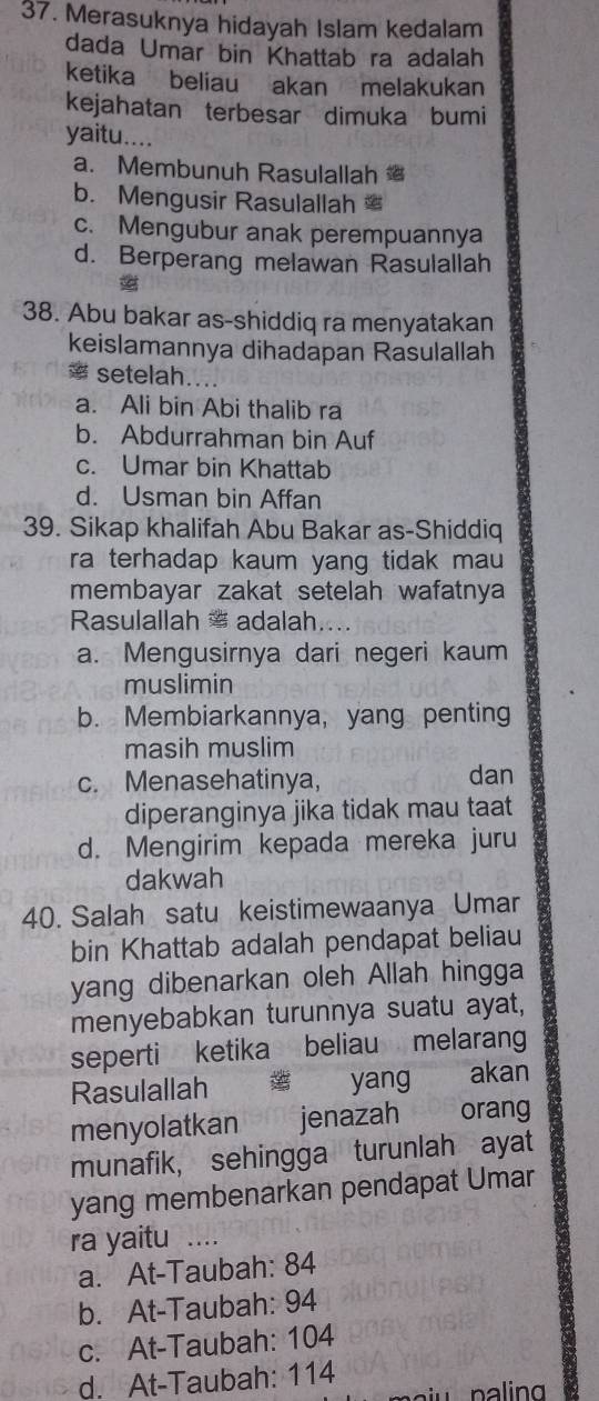 Merasuknya hidayah Islam kedalam
dada Umar bin Khattab ra adalah
ketika beliau akan melakukan
kejahatan terbesar dimuka bumi
yaitu....
a. Membunuh Rasulallah
b. Mengusir Rasulallah
c. Mengubur anak perempuannya
d. Berperang melawan Rasulallah
38. Abu bakar as-shiddiq ra menyatakan
keislamannya dihadapan Rasulallah
* setelah....
a. Ali bin Abi thalib ra
b. Abdurrahman bin Auf
c. Umar bin Khattab
d. Usman bin Affan
39. Sikap khalifah Abu Bakar as-Shiddiq
ra terhadap kaum yang tidak mau 
membayar zakat setelah wafatnya
Rasulallah * adalah.
a. Mengusirnya dari negeri kaum
muslimin
b. Membiarkannya, yang penting
masih muslim
c. Menasehatinya, dan
diperanginya jika tidak mau taat
d. Mengirim kepada mereka juru
dakwah
40. Salah satu keistimewaanya Umar
bin Khattab adalah pendapat beliau
yang dibenarkan oleh Allah hingga
menyebabkan turunnya suatu ayat,
seperti ketika beliau melarang
Rasulallah yang akan
menyolatkan r9me jenazah orang
munafik, sehingga turunlah ayat
yang membenarkan pendapat Umar
ra yaitu_
a. At-Taubah: 84
b. At-Taubah: 94
c. At-Taubah: 104
d. At-Taubah: 114