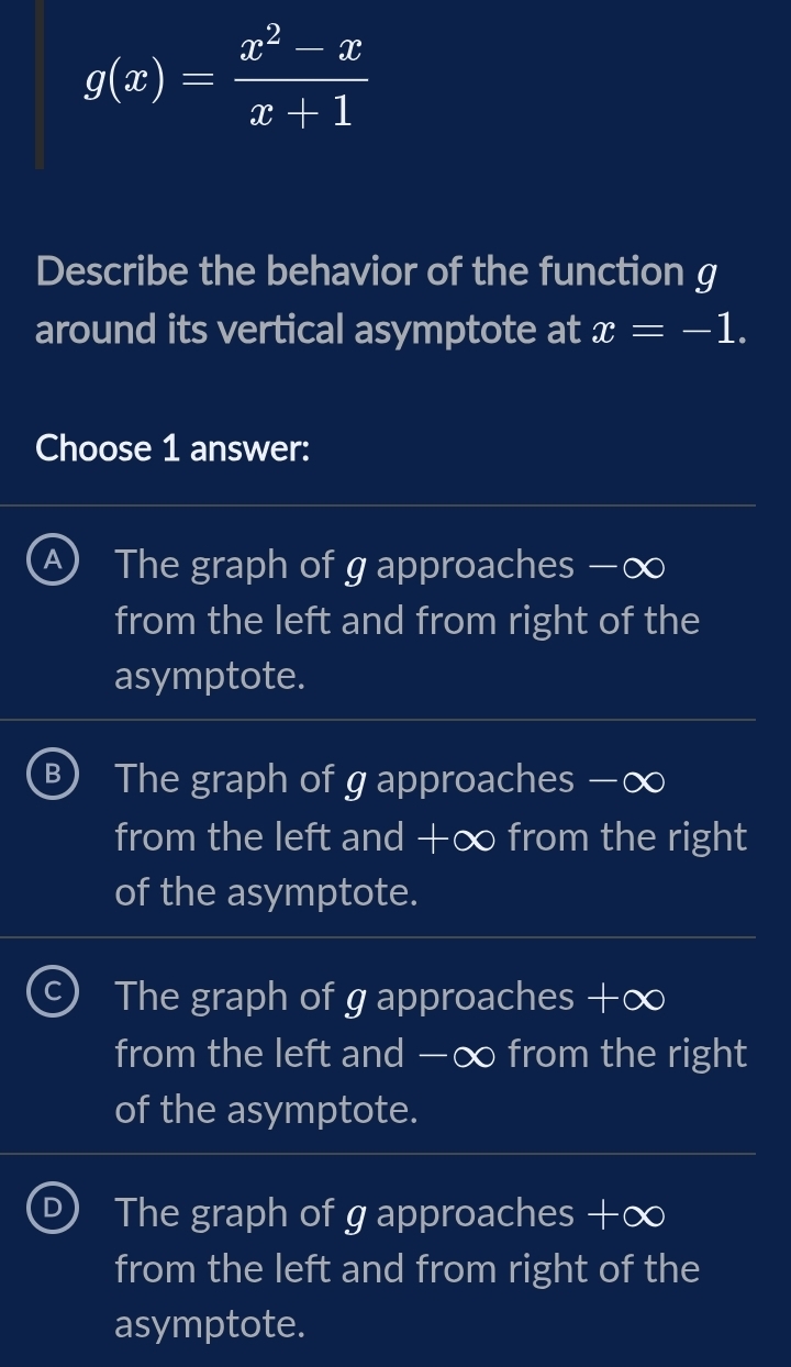 g(x)= (x^2-x)/x+1 
Describe the behavior of the function g
around its vertical asymptote at x=-1. 
Choose 1 answer:
A The graph of g approaches −∞
from the left and from right of the
asymptote.
B The graph of g approaches −∞
from the left and +∞ from the right
of the asymptote.
The graph of g approaches +∞
from the left and —∞ from the right
of the asymptote.
The graph of g approaches +∞
from the left and from right of the
asymptote.