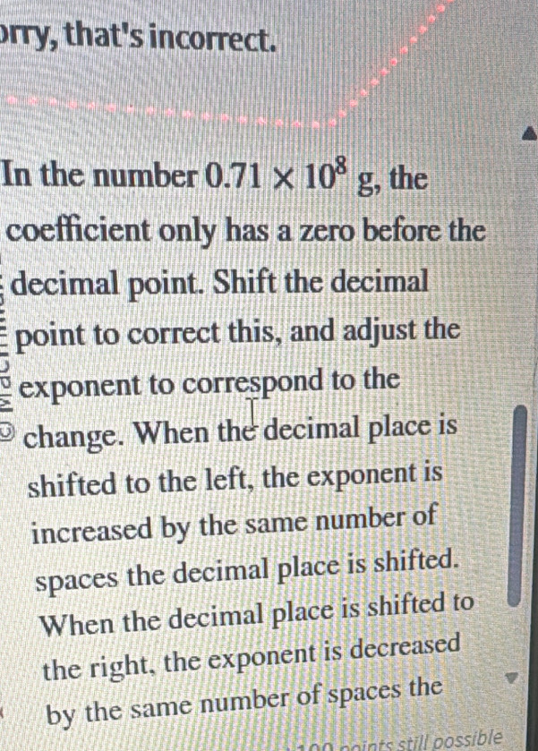 orry, that's incorrect.
In the number 0.71* 10^8g , the
coefficient only has a zero before the
decimal point. Shift the decimal
point to correct this, and adjust the
exponent to correspond to the
change. When the decimal place is
shifted to the left, the exponent is
increased by the same number of
spaces the decimal place is shifted.
When the decimal place is shifted to
the right, the exponent is decreased
by the same number of spaces the