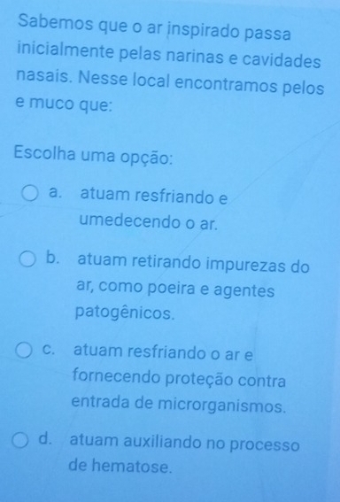 Sabemos que o ar inspirado passa
inicialmente pelas narinas e cavidades
nasais. Nesse local encontramos pelos
e muco que:
Escolha uma opção:
a. atuam resfriando e
umedecendo o ar.
b. atuam retirando impurezas do
ar, como poeira e agentes
patogênicos.
c. atuam resfriando o ar e
fornecendo proteção contra
entrada de microrganismos.
d. atuam auxiliando no processo
de hematose.