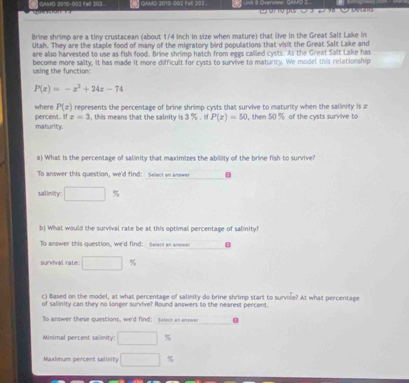 QAMD 2010-002 Fall 202... QAMO 2010-002 Fall 202 Linit 9 Overview: QAMO 2. 
u a 07 10 s Detale 
Brine shrimp are a tiny crustacean (about 1/4 inch in size when mature) that live in the Great Salt Lake in 
Utah. They are the staple food of many of the migratory bird populations that visit the Great Salt Lake and 
are also harvested to use as fish food. Brine shrimp hatch from eggs called cysts. As the Great Salt Lake has 
become more salty, it has made it more difficult for cysts to survive to maturity. We model this relationship 
using the function:
P(x)=-x^2+24x-74
where P(x) represents the percentage of brine shrimp cysts that survive to maturity when the salinity is x
percent. If x=3 , this means that the salnity is 3 %. If P(x)=50 , then 50 % of the cysts survive to 
maturity. 
a) What is the percentage of salinity that maximizes the ability of the brine fish to survive? 
To answer this question, we'd find: Select an answer 
salinity: %
b) What would the survival rate be at this optimal percentage of salinity? 
To answer this question, we'd find: Select an answer 
survival rate: %
c) Based on the model, at what percentage of salinity do brine shrimp start to survise? At what percentage 
of salinity can they no longer survive? Round answers to the nearest percent. 
To answer these questions, we'd find: Select an answer 
Minimal percent salinity: ^ %
Maximum percent salinity □  %