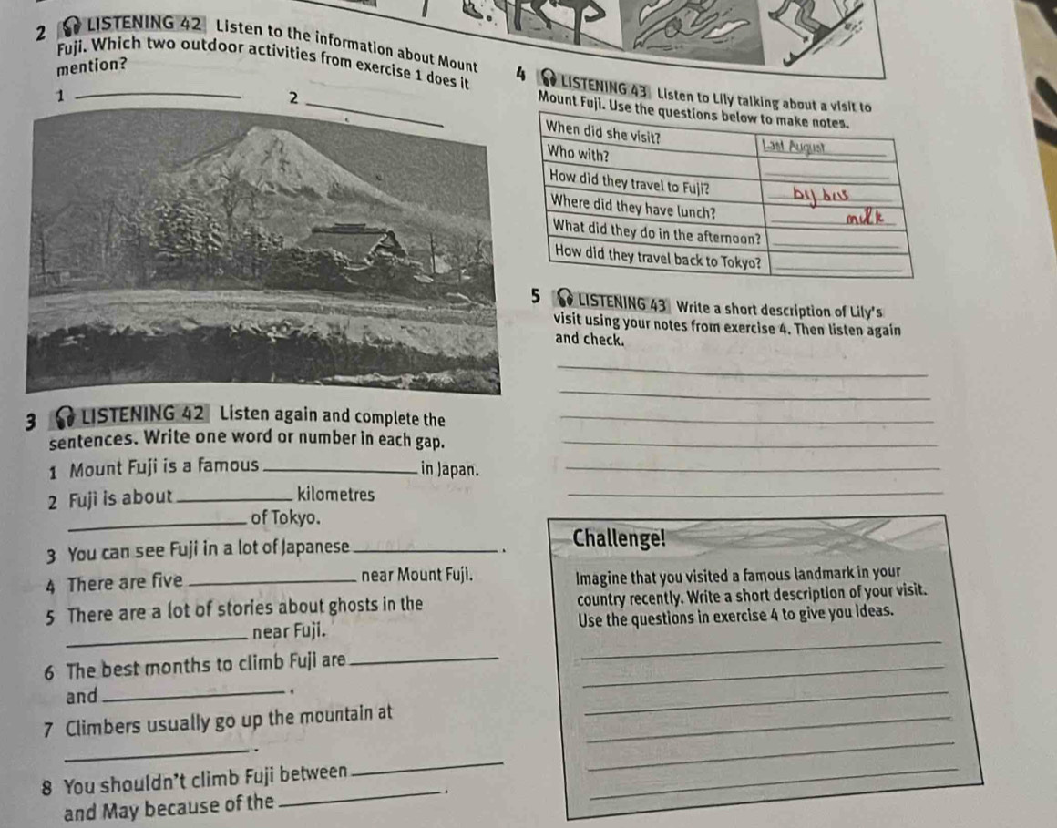 LISTENING 42 Listen to the information about Mount 
mention? 
Fuji. Which two outdoor activities from exercise 1 does it 4 LISTENING 43 . Listen to Lily 
oun 
LISTENING 43 Write a short description of Lily's 
visit using your notes from exercise 4. Then listen again 
and check. 
_ 
_ 
3 LISTENING 42 Listen again and complete the_ 
sentences. Write one word or number in each gap._ 
1 Mount Fuji is a famous _in Japan._ 
2 Fuji is about_ kilometres_ 
_of Tokyo. 
3 You can see Fuji in a lot of Japanese_ 
. Challenge! 
4 There are five _near Mount Fuji. Imagine that you visited a famous landmark in your 
5 There are a lot of stories about ghosts in the country recently. Write a short description of your visit. 
_near Fuji. Use the questions in exercise 4 to give you ideas. 
6 The best months to climb Fuji are__ 
_ 
and 
_. 
7 Climbers usually go up the mountain at_ 
_ 
_ 
_ 
. 
_ 
8 You shouldn’t climb Fuji between_ 
_ 
and May because of the