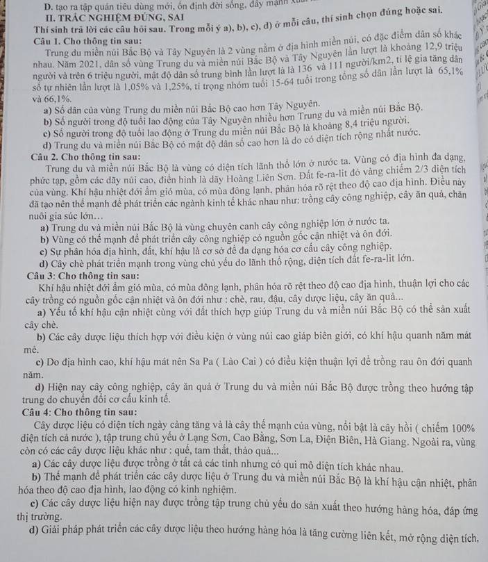 D. tạo ra tập quán tiêu dùng mới, ổn định đời sống, đầy mạnh X
II. TRÁC NGHIỆM ĐÚNG, SAI
Thí sinh trã lời các câu hồi sau. Trong mỗi ý a), b), c), d) ở mỗi câu, thí sinh chọn đúng hoặc sai.
Câu 1. Cho thông tin sau:
Trung du miền nũi Bắc Bộ và Tây Nguyên là 2 vùng nằm ở địa hình miền núi, có đặc điểm dân số khác
nhau. Năm 2021, dân số vùng Trung du và miền núi Bắc Bộ và Tây Nguyên lần lượt là khoảng 12,9 triệu
người và trên 6 triệu người, mật độ dân số trung bình lần lượt là là 136 và 111 người/km2, tỉ lệ gia tăng dân
số tự nhiên lần lượt là 1,05% và 1,25%, tỉ trọng nhóm tuổi 15-64 tuổi trong tổng số dân lần lượt là 65,1%
và 66,1%.
a) Số dân của vùng Trung du miền núi Bắc Bộ cao hơn Tây Nguyên.
b) Số người trong độ tuổi lao động của Tây Nguyên nhiều hơn Trung du và miền núi Bắc Bộ.
c) Số người trong độ tuổi lao động ở Trung du miền núi Bắc Bộ là khoảng 8,4 triệu người.
d) Trung du và miền núi Bắc Bộ có mật độ dân số cao hơn là do có diện tích rộng nhất nước.
Câu 2. Cho thông tin sau:
Trung du và miền núi Bắc Bộ là vùng có diện tích lãnh thổ lớn ở nước ta. Vùng có địa hình đa dạng,
phức tạp, gồm các dãy núi cao, điển hình là dãy Hoàng Liên Sơn. Đất fe-ra-lit đỏ vàng chiếm 2/3 diện tích
của vùng. Khí hậu nhiệt đới ẩm gió mùa, có mùa đông lạnh, phân hóa rõ rệt theo độ cao địa hình. Điều này
đã tạo nên thể mạnh để phát triển các ngành kinh tế khác nhau như: trồng cây công nghiệp, cây ăn quả, chăn
nuôi gia súc lớn..
a) Trung du và miền núi Bắc Bộ là vùng chuyên canh cây công nghiệp lớn ở nước ta.
b) Vùng có thể mạnh để phát triển cây công nghiệp có nguồn gốc cận nhiệt và ôn đới.
c) Sự phân hóa địa hình, đất, khí hậu là cơ sở để đa dạng hóa cơ cầu cây công nghiệp.
d) Cây chè phát triển mạnh trong vùng chủ yếu do lãnh thố rộng, diện tích đất fe-ra-lit lớn.
Câu 3: Cho thông tin sau:
Khí hậu nhiệt đới ẩm gió mùa, có mùa đông lạnh, phân hóa rõ rệt theo độ cao địa hình, thuận lợi cho các
cây trồng có nguồn gốc cận nhiệt và ôn đới như : chè, rau, đậu, cây dược liệu, cây ăn quả...
a) Yếu tố khí hậu cận nhiệt cùng với đất thích hợp giúp Trung du và miền núi Bắc Bộ có thể sản xuất
cây chè.
b) Các cây được liệu thích hợp với điều kiện ở vùng núi cao giáp biên giới, có khí hậu quanh năm mát
mê.
c) Do địa hình cao, khí hậu mát nên Sa Pa ( Lào Cai ) có điều kiện thuận lợi để trồng rau ôn đới quanh
năm.
d) Hiện nay cây công nghiệp, cây ăn quả ở Trung du và miền núi Bắc Bộ được trồng theo hướng tập
trung do chuyền đổi cơ cấu kinh tế.
Câu 4: Cho thông tin sau:
Cây được liệu có diện tích ngày cảng tăng và là cây thể mạnh của vùng, nổi bật là cây hồi ( chiếm 100%
diện tích cả nước ), tập trung chủ yếu ở Lạng Sơn, Cao Bằng, Sơn La, Điện Biên, Hà Giang. Ngoài ra, vùng
còn có các cây dược liệu khác như : quế, tam thất, thảo quả...
a) Các cây dược liệu được trồng ở tất cả các tinh nhưng có qui mô diện tích khác nhau.
b) Thế mạnh để phát triển các cây dược liệu ở Trung du và miền núi Bắc Bộ là khí hậu cận nhiệt, phân
hóa theo độ cao địa hình, lao động có kinh nghiệm.
c) Các cây dược liệu hiện nay được trồng tập trung chủ yếu do sản xuất theo hướng hàng hóa, đáp ứng
thị trường.
d) Giải pháp phát triển các cây dược liệu theo hướng hàng hóa là tăng cường liên kết, mở rộng diện tích,