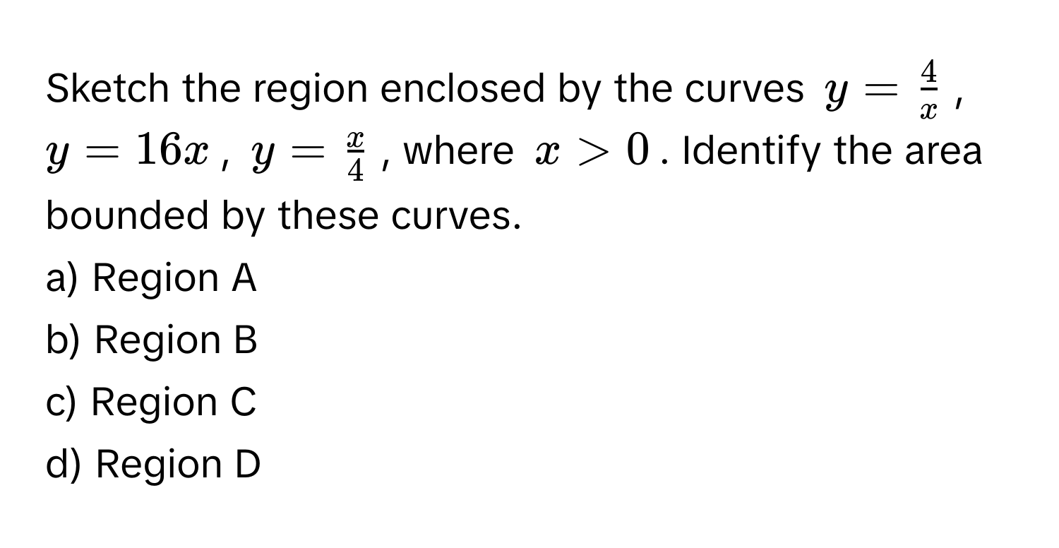 Sketch the region enclosed by the curves $y =  4/x $, $y = 16x$, $y =  x/4 $, where $x > 0$. Identify the area bounded by these curves.

a) Region A 
b) Region B 
c) Region C 
d) Region D