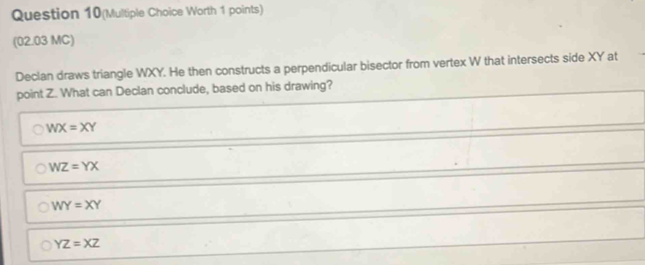 Question 10(Multiple Choice Worth 1 points)
(02.03 MC)
Declan draws triangle WXY. He then constructs a perpendicular bisector from vertex W that intersects side XY at
point Z. What can Declan conclude, based on his drawing?
WX=XY
WZ=YX
WY=XY
YZ=XZ