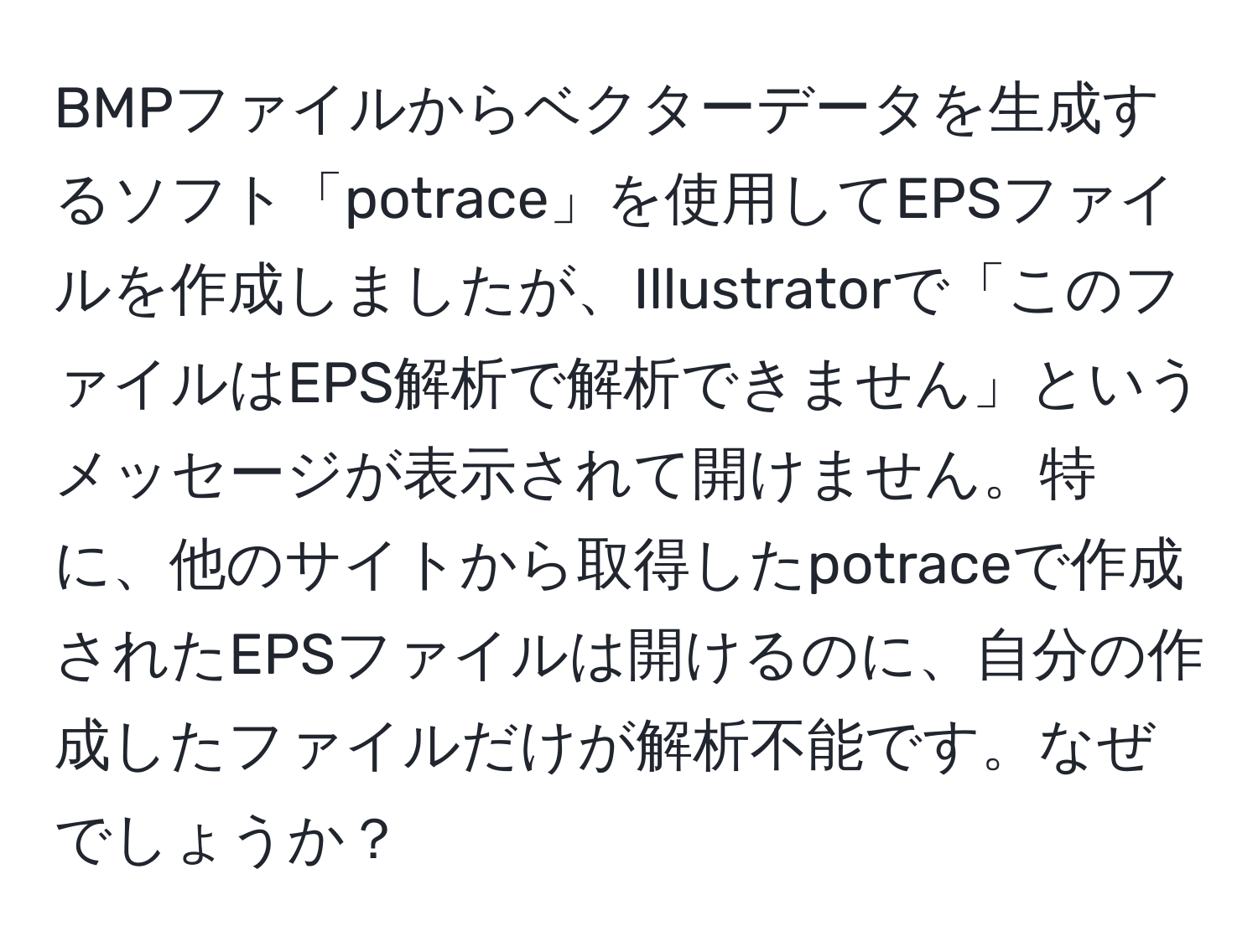 BMPファイルからベクターデータを生成するソフト「potrace」を使用してEPSファイルを作成しましたが、Illustratorで「このファイルはEPS解析で解析できません」というメッセージが表示されて開けません。特に、他のサイトから取得したpotraceで作成されたEPSファイルは開けるのに、自分の作成したファイルだけが解析不能です。なぜでしょうか？