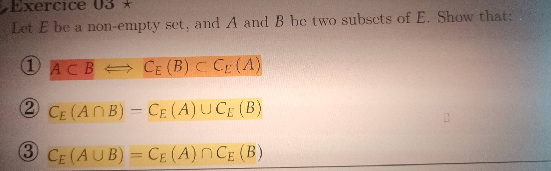 Exercice 03* 
Let E be a non-empty set, and A and B be two subsets of E. Show that: 
① A⊂ BLeftrightarrow C_E(B)⊂ C_E(A)
② C_E(A∩ B)=C_E(A)∪ C_E(B)
③ C_E(A∪ B)=C_E(A)∩ C_E(B)