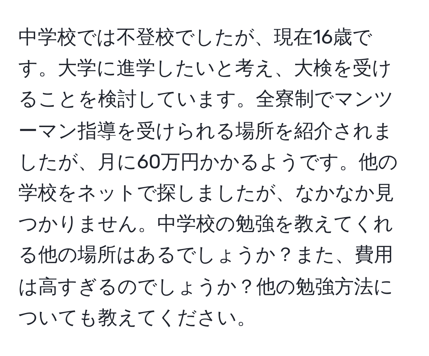 中学校では不登校でしたが、現在16歳です。大学に進学したいと考え、大検を受けることを検討しています。全寮制でマンツーマン指導を受けられる場所を紹介されましたが、月に60万円かかるようです。他の学校をネットで探しましたが、なかなか見つかりません。中学校の勉強を教えてくれる他の場所はあるでしょうか？また、費用は高すぎるのでしょうか？他の勉強方法についても教えてください。