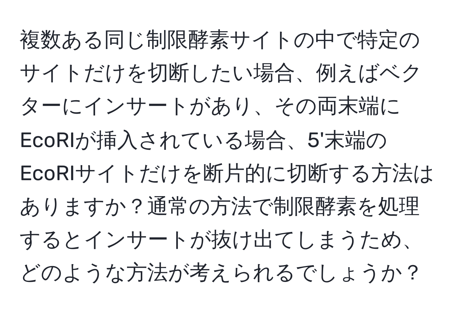 複数ある同じ制限酵素サイトの中で特定のサイトだけを切断したい場合、例えばベクターにインサートがあり、その両末端にEcoRIが挿入されている場合、5'末端のEcoRIサイトだけを断片的に切断する方法はありますか？通常の方法で制限酵素を処理するとインサートが抜け出てしまうため、どのような方法が考えられるでしょうか？