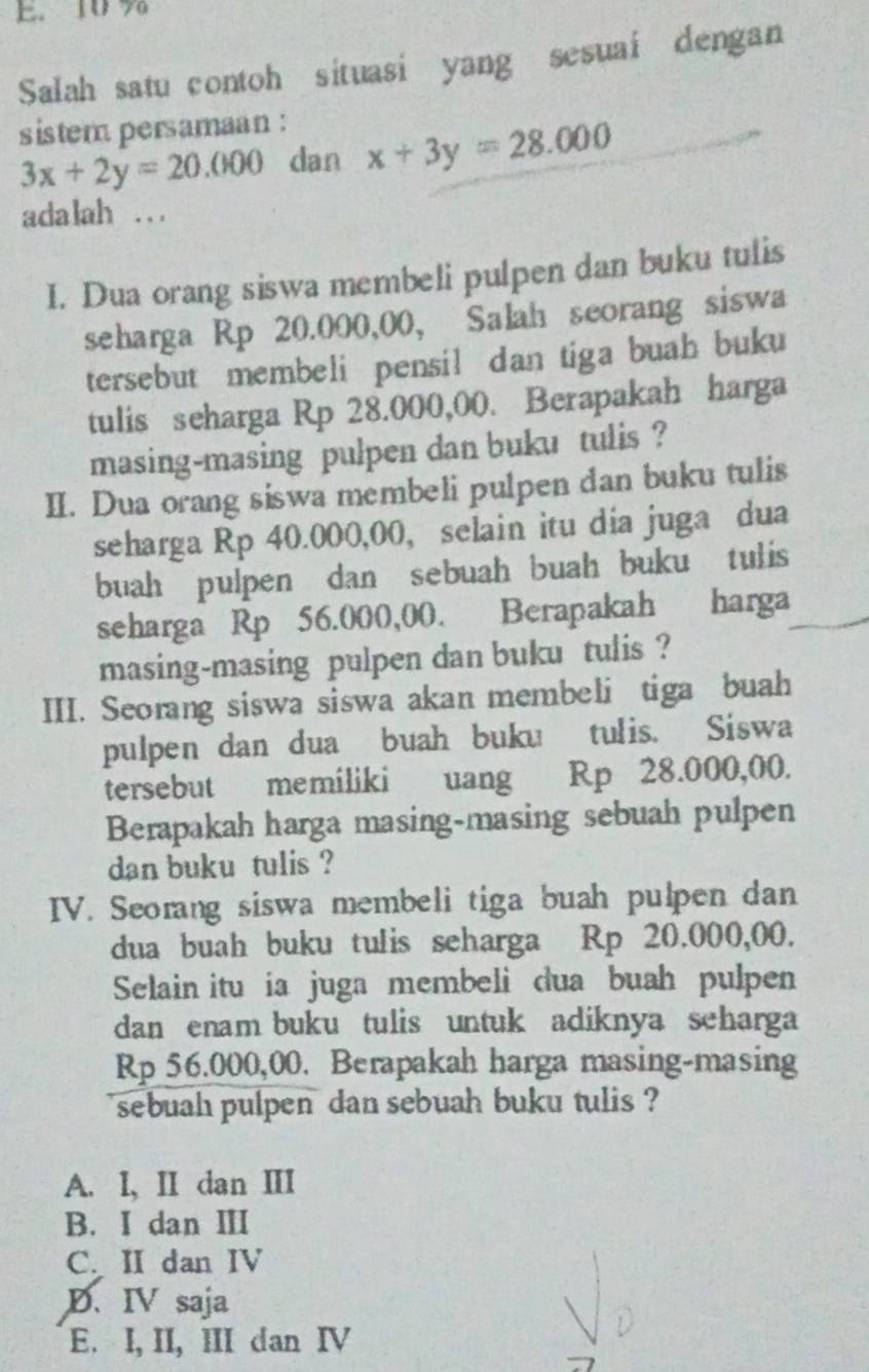 10 %
Salah satu contoh situasi yang sesuai dengan
sistem persamaan :
3x+2y=20.000 dan x+3y=28.000
adalah .. .
I. Dua orang siswa membeli pulpen dan buku tulis
seharga Rp 20.000,00, Salah seorang siswa
tersebut membeli pensil dan tiga buah buku
tulis seharga Rp 28.000,00. Berapakah harga
masing-masing pulpen dan buku tulis ?
II. Dua orang siswa membeli pulpen dan buku tulis
seharga Rp 40.000,00, selain itu dia juga dua
buah pulpen dan sebuah buah buku tulis
seharga Rp 56.000,00. Berapakah harga
masing-masing pulpen dan buku tulis ?
III. Seorang siswa siswa akan membeli tiga buah
pulpen dan dua buah buku tulis. Siswa
tersebut memiliki uang Rp 28.000,00.
Berapakah harga masing-masing sebuah pulpen
dan buku tulis ?
IV. Seorang siswa membeli tiga buah pulpen dan
dua buah buku tulis seharga Rp 20.000,00.
Selain itu ia juga membeli dua buah pulpen
dan enam buku tulis untuk adiknya scharga
Rp 56.000,00. Berapakah harga masing-masing
sebuah pulpen dan sebuah buku tulis ?
A. l, II dan III
B. I dan ⅢI
C. II dan IV
D. IV saja
E. I, II, III dan IV