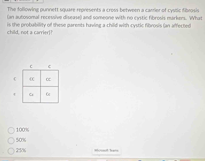 The following punnett square represents a cross between a carrier of cystic fibrosis
(an autosomal recessive disease) and someone with no cystic fibrosis markers. What
is the probability of these parents having a child with cystic fibrosis (an affected
child, not a carrier)?
100%
50%
25% Microsoft Teams