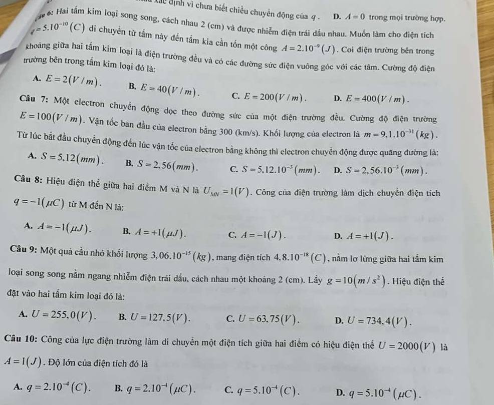 Xãc định vi chưa biết chiều chuyển động của q . D. A=0 trong mọi trường hợp.
M# 6: Hai tầm kim loại song song, cách nhau 2 (cm) và được nhiễm điện trái dầu nhau. Muốn làm cho điện tích
phi =5.10^(-10) (C ) di chuyền từ tấm này đến tầm kia cần tốn một công A=2.10^(-9)(J). Coi điện trường bên trong
khoảng giữa hai tấm kim loại là điện trường đều và có các đường sức điện vuông góc với các tâm. Cường độ điện
trường bên trong tẩm kim loại đó là:
A. E=2(V/m). B. E=40(V/m). C. E=200(V/m). D. E=400(V/m).
Câu 7: Một electron chuyển động dọc theo đường sức của một điện trường đều. Cường độ điện trường
E=100(V/m). Vận tốc ban đầu của electron bằng 300 (km/s). Khối lượng của electron là m=9,1.10^(-31)(kg).
Từ lúc bắt đầu chuyển động đến lúc vận tốc của electron bằng không thì electron chuyển động được quãng đường là:
A. S=5.12(mm). B. S=2.56(mm). C. S=5.12.10^(-3)(mm). D. S=2.56.10^(-3)(mm).
Câu 8: Hiệu điện thể giữa hai điểm M và N là U_MN=1(V). Công của điện trường làm dịch chuyển điện tích
q=-1(mu C) từ M đến N là:
A. A=-1(mu J). B. A=+1(mu J). C. A=-1(J). D. A=+1(J).
Câu 9: Một quả cầu nhỏ khổi lượng 3,06.10^(-15)(kg) , mang điện tích 4.8.10^(-18)(C) , nằm lơ lừng giữa hai tắm kim
loại song song nằm ngang nhiễm điện trái dầu, cách nhau một khoảng 2 (cm). Lấy g=10(m/s^2). Hiệu điện thế
đặt vào hai tấm kim loại đó là:
A. U=255,0(V). B. U=127.5(V). C. U=63.75(V). D. U=734,4(V).
Câu 10: Công của lực điện trường làm di chuyền một điện tích giữa hai điểm có hiệu điện thể U=2000(V) là
A=1(J). Độ lớn của điện tích đó là
A. q=2.10^(-4)(C). B. q=2.10^(-4)(mu C). C. q=5.10^(-4)(C). D. q=5.10^(-4)(mu C).