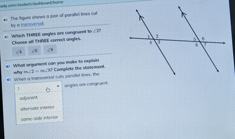 The figure shows a pair of parallel lines cut
by a transversal.
Which THREE angles are congruent to ∠ 2 2 
Choose all THREE correct angies.
∠ 4 ∠ 6 ∠ 8
€ What argument can you make to explain
why
# When a transversal cuts parallel lines, the m∠ 2=m∠ 8? Complete the statement.
? angles are congruent.
adjacent
alternate interior
same-side interior