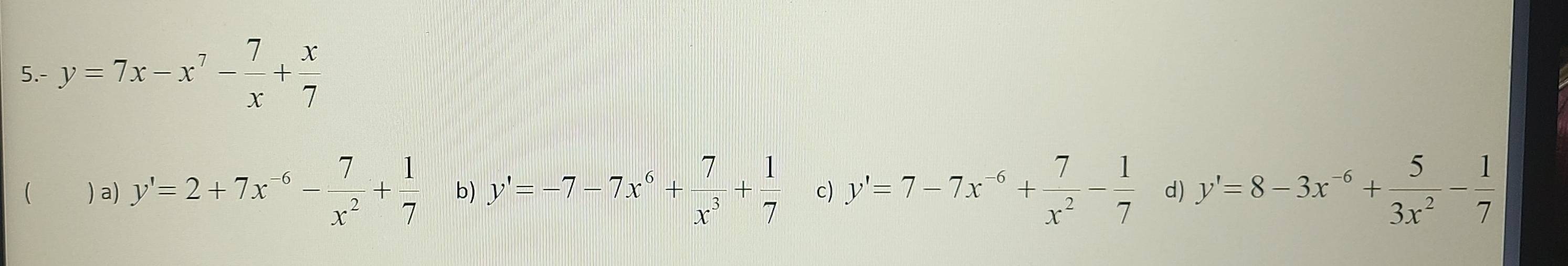 5.- y=7x-x^7- 7/x + x/7 
( ) a) y'=2+7x^(-6)- 7/x^2 + 1/7  b) y'=-7-7x^6+ 7/x^3 + 1/7  c) y'=7-7x^(-6)+ 7/x^2 - 1/7  d) y'=8-3x^(-6)+ 5/3x^2 - 1/7 