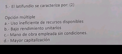 5.- El latifundio se caracteriza por: (2)
Opción múltiple
a.- Uso ineficiente de recursos disponibles
b.- Bajo rendimiento unitarios
c.- Mano de obra empleada sin condiciones.
d.- Mayor capitalización