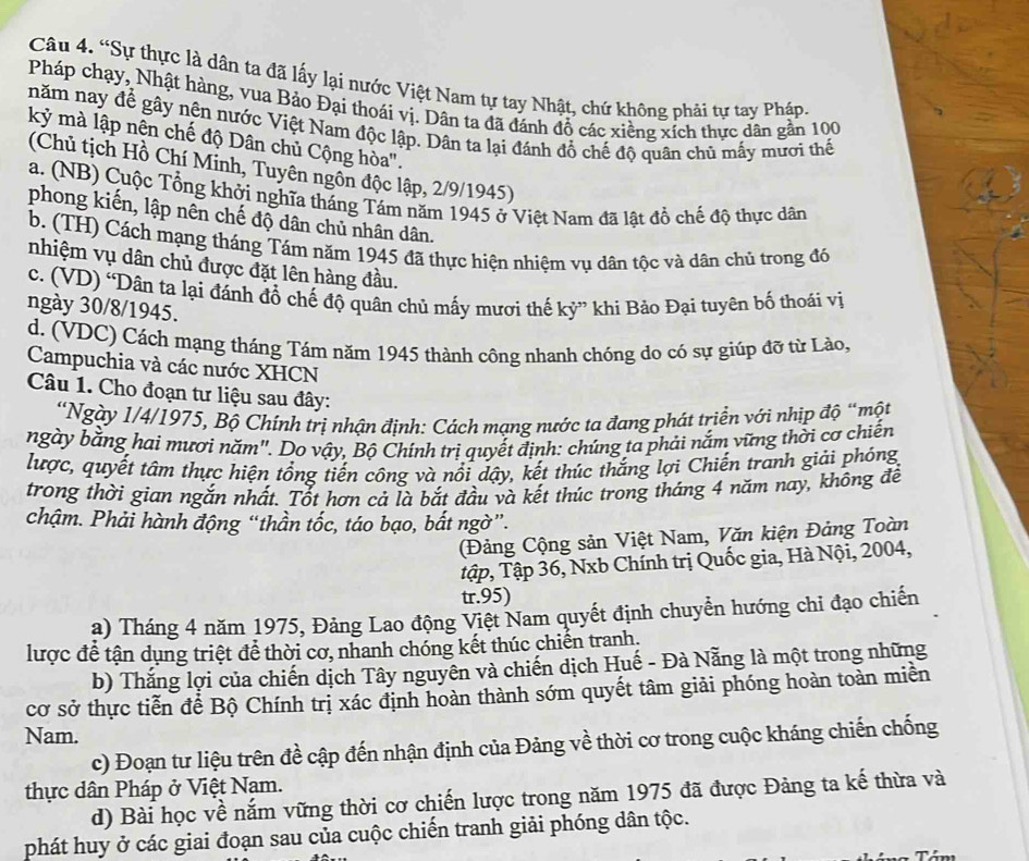 “Sự thực là dân ta đã lấy lại nước Việt Nam tự tay Nhật, chứ không phải tự tay Pháp.
Pháp chạy, Nhật hàng, vua Bảo Đại thoái vị. Dân ta đã đánh đồ các xiềng xích thực dân gần 100
năm nay để gây nên nước Việt Nam độc lập. Dân ta lại đánh đổ chế độ quân chủ mấy mươi thể
kỷ mà lập nên chế độ Dân chủ Cộng hòa'.
(Chủ tịch Hồ Chí Minh, Tuyên ngôn độc lập, 2/9/1945)
a. (NB) Cuộc Tổng khởi nghĩa tháng Tám năm 1945 ở Việt Nam đã lật đồ chế độ thực dân
phong kiến, lập nên chế độ dân chủ nhân dân.
b. (TH) Cách mạng tháng Tám năm 1945 đã thực hiện nhiệm vụ dân tộc và dân chủ trong đỏ
nhiệm vụ dân chủ được đặt lên hàng đầu.
c. (VD) 'Dân ta lại đánh đổ chế độ quân chủ mấy mươi thế kỷ” khi Bảo Đại tuyên bố thoái vị
ngày 30/8/1945.
d. (VDC) Cách mạng tháng Tám năm 1945 thành công nhanh chóng do có sự giúp đỡ từ Lào,
Campuchia và các nước XHCN
Câu 1. Cho đoạn tư liệu sau đây:
*Ngày 1/4/1975, Bộ Chính trị nhận định: Cách mạng nước ta đang phát triển với nhịp độ “một
ngày bằng hai mươi năm''. Do vậy, Bộ Chính trị quyết định: chúng ta phải nắm vững thời cơ chiến
lược, quyết tâm thực hiện tổng tiến công và nổi dậy, kết thúc thắng lợi Chiến tranh giải phóng
trong thời gian ngắn nhất. Tốt hơn cả là bắt đầu và kết thúc trong tháng 4 năm nay, không để
chậm. Phải hành động “thần tốc, táo bạo, bất ngờ”.
(Đảng Cộng sản Việt Nam, Văn kiện Đảng Toàn
tập, Tập 36, Nxb Chính trị Quốc gia, Hà Nội, 2004,
tr.95)
a) Tháng 4 năm 1975, Đảng Lao động Việt Nam quyết định chuyển hướng chỉ đạo chiến
lược để tận dụng triệt để thời cơ, nhanh chóng kết thúc chiến tranh.
b) Thắng lợi của chiến dịch Tây nguyên và chiến dịch Huế - Đà Nẵng là một trong những
cơ sở thực tiễn để Bộ Chính trị xác định hoàn thành sớm quyết tâm giải phóng hoàn toàn miền
Nam.
c) Đoạn tư liệu trên đề cập đến nhận định của Đảng về thời cơ trong cuộc kháng chiến chống
thực dân Pháp ở Việt Nam.
d) Bài học về nắm vững thời cơ chiến lược trong năm 1975 đã được Đảng ta kế thừa và
phát huy ở các giai đoạn sau của cuộc chiến tranh giải phóng dân tộc.